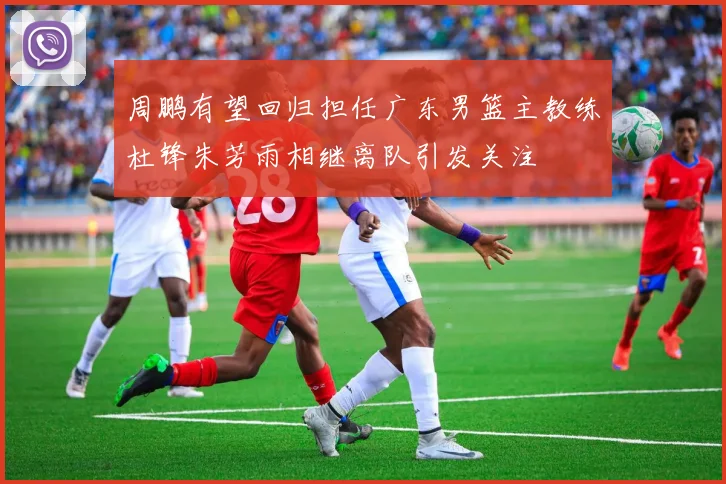 周鹏有望回归担任广东男篮主教练杜锋朱芳雨相继离队引发关注