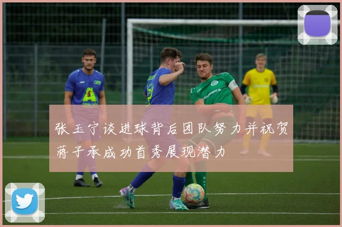 张玉宁谈进球背后团队努力并祝贺蒋子承成功首秀展现潜力